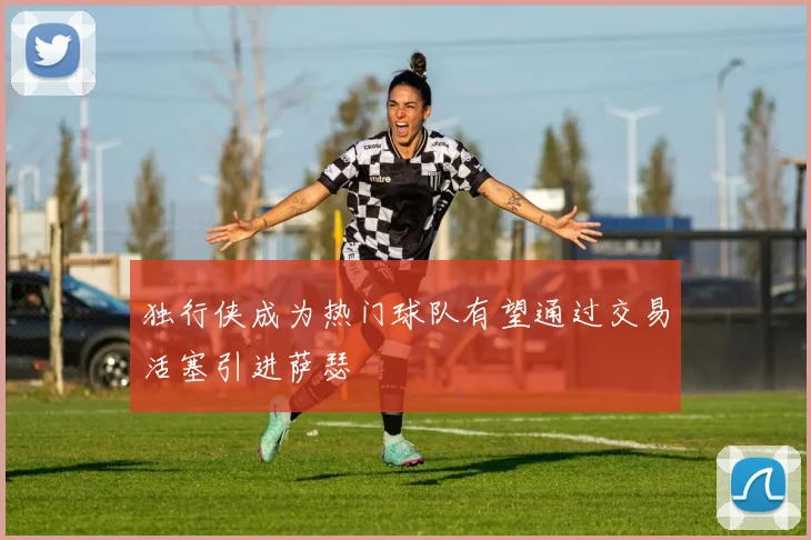 独行侠成为热门球队有望通过交易活塞引进萨瑟