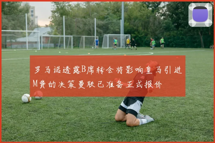 罗马诺透露B席转会将影响皇马引进M费的决策曼联已准备正式报价