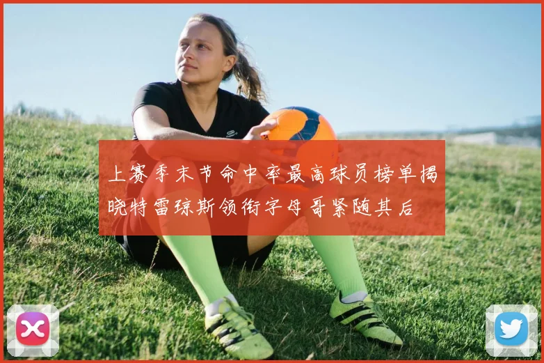 上赛季末节命中率最高球员榜单揭晓特雷琼斯领衔字母哥紧随其后