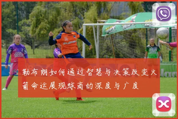 勒布朗如何通过智慧与决策改变火箭命运展现球商的深度与广度