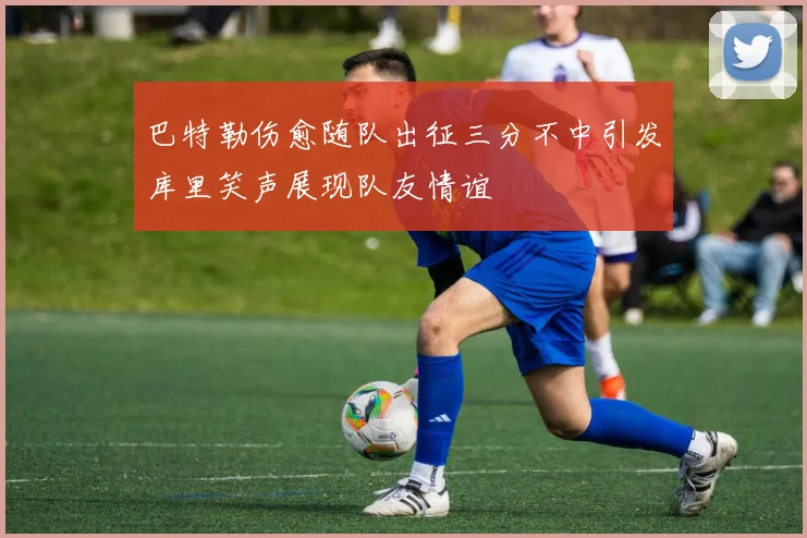 巴特勒伤愈随队出征三分不中引发库里笑声展现队友情谊