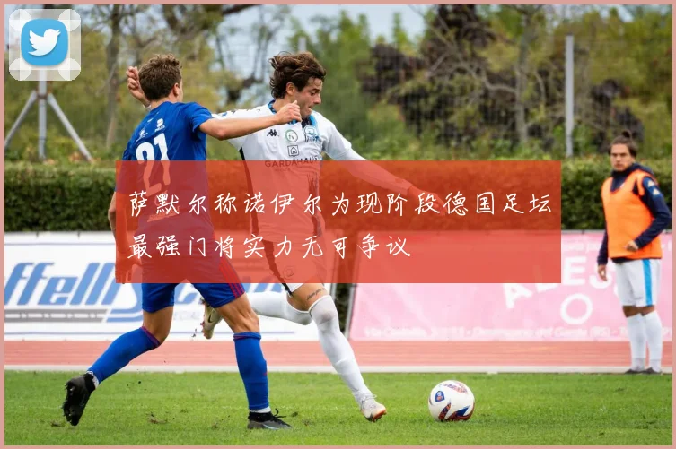 萨默尔称诺伊尔为现阶段德国足坛最强门将实力无可争议