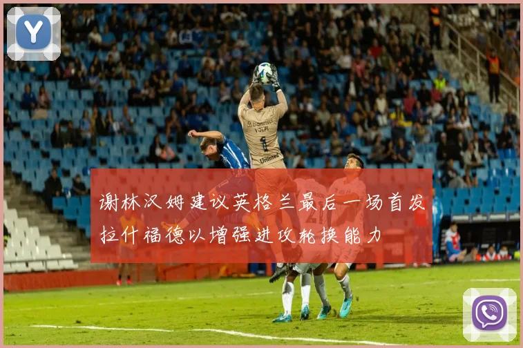 谢林汉姆建议英格兰最后一场首发拉什福德以增强进攻轮换能力