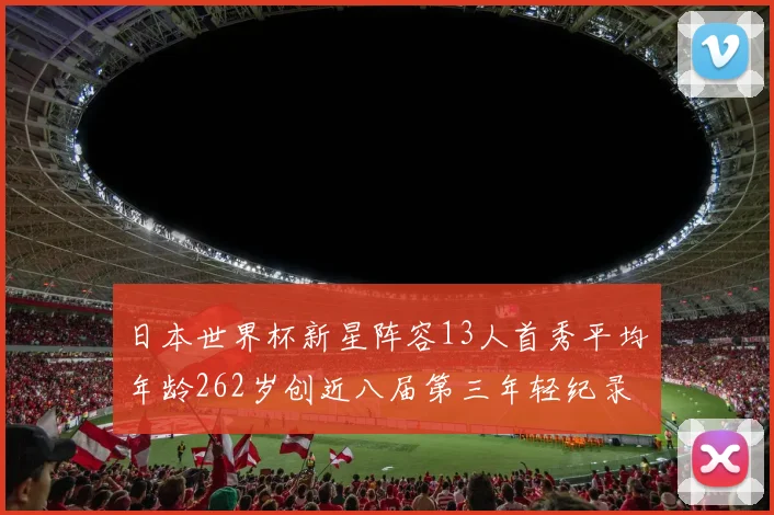 日本世界杯新星阵容13人首秀平均年龄262岁创近八届第三年轻纪录