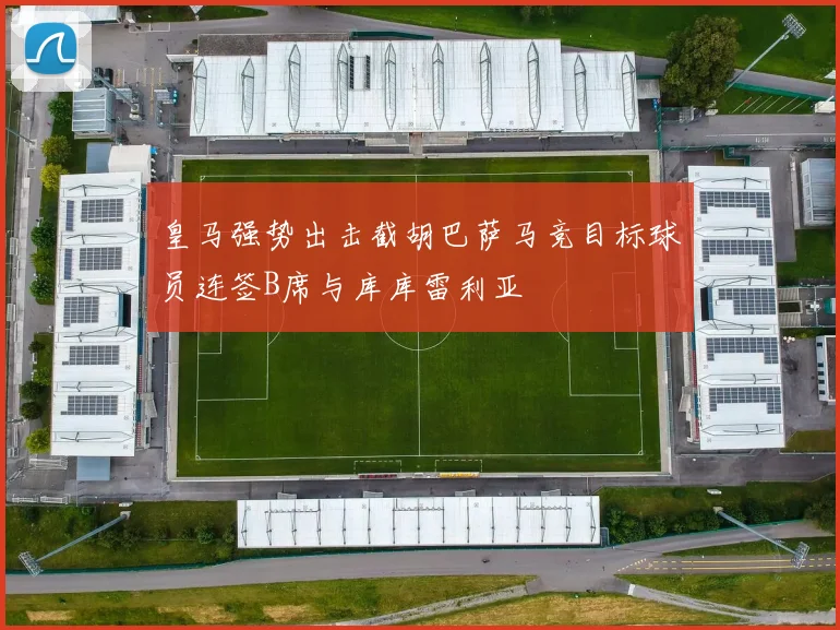 皇马强势出击截胡巴萨马竞目标球员连签B席与库库雷利亚