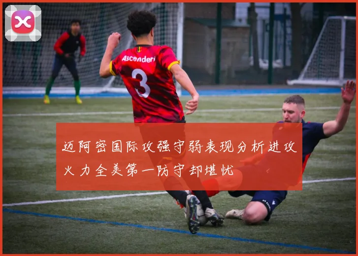 迈阿密国际攻强守弱表现分析进攻火力全美第一防守却堪忧
