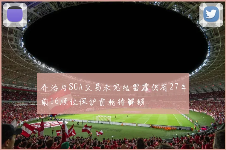 乔治与SGA交易未完结雷霆仍有27年前16顺位保护首轮待解锁
