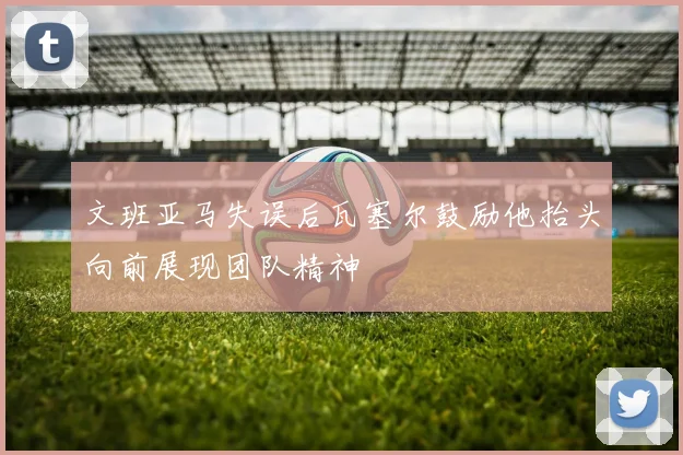 文班亚马失误后瓦塞尔鼓励他抬头向前展现团队精神