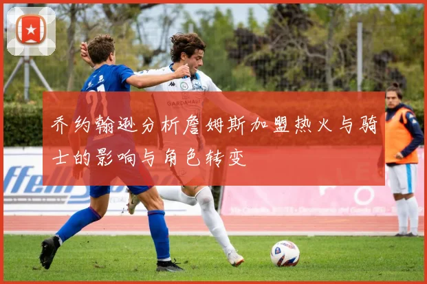 乔约翰逊分析詹姆斯加盟热火与骑士的影响与角色转变