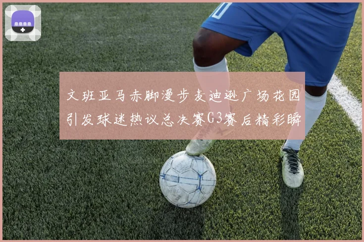 文班亚马赤脚漫步麦迪逊广场花园引发球迷热议总决赛G3赛后精彩瞬间