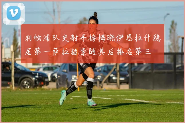 利物浦队史射手榜揭晓伊恩拉什稳居第一萨拉赫紧随其后排名第三