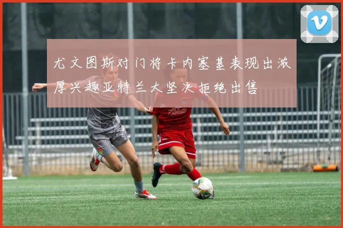尤文图斯对门将卡内塞基表现出浓厚兴趣亚特兰大坚决拒绝出售