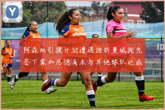 阿森纳引援计划遭遇挫折曼城抢先签下蒙加厄德高未与其他球队达成协议