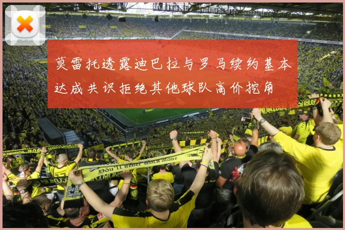 莫雷托透露迪巴拉与罗马续约基本达成共识拒绝其他球队高价挖角