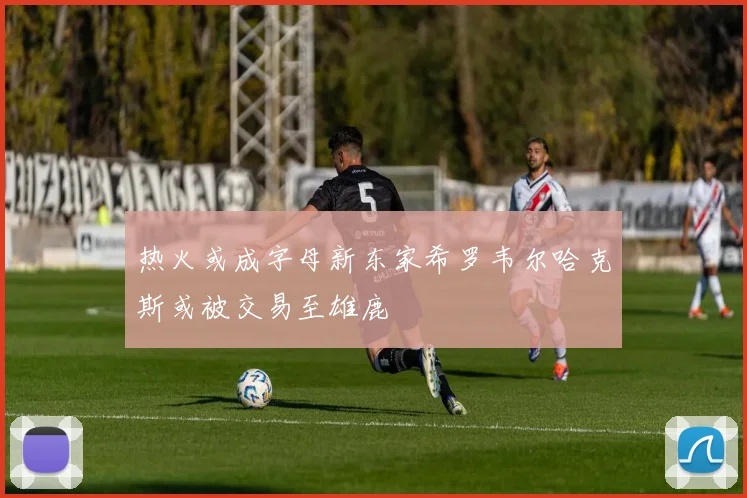热火或成字母新东家希罗韦尔哈克斯或被交易至雄鹿