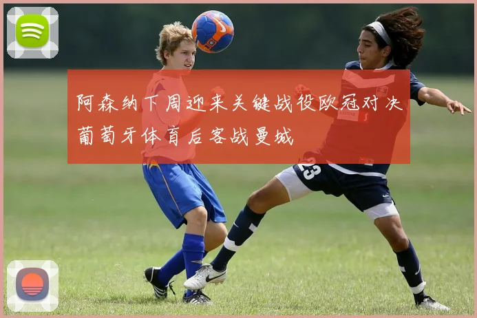 阿森纳下周迎来关键战役欧冠对决葡萄牙体育后客战曼城