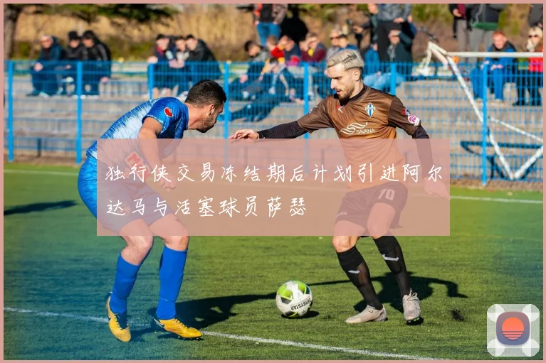独行侠交易冻结期后计划引进阿尔达马与活塞球员萨瑟