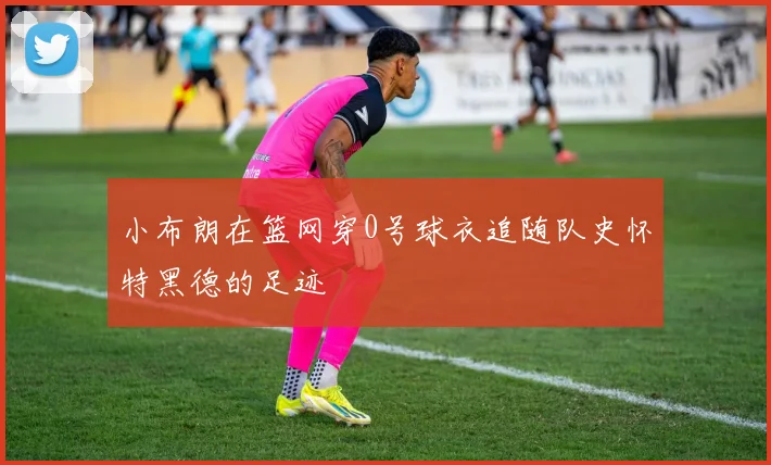 小布朗在篮网穿0号球衣追随队史怀特黑德的足迹