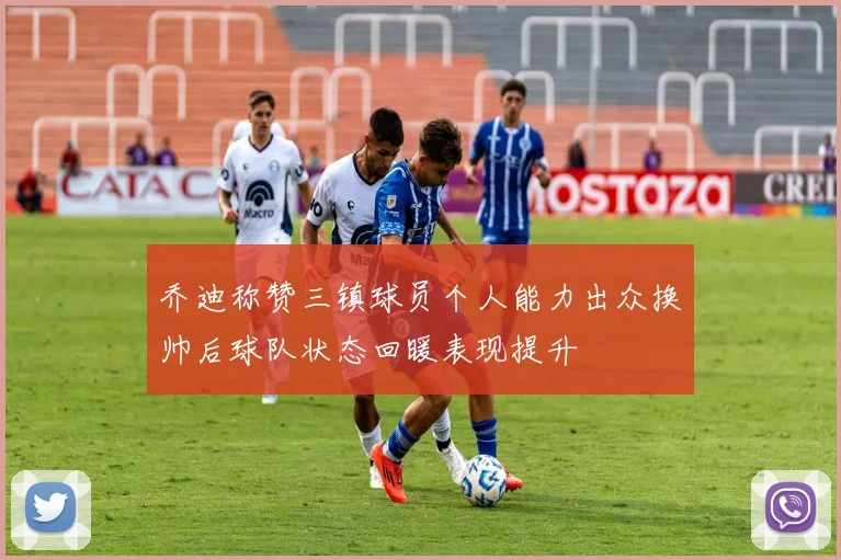 乔迪称赞三镇球员个人能力出众换帅后球队状态回暖表现提升