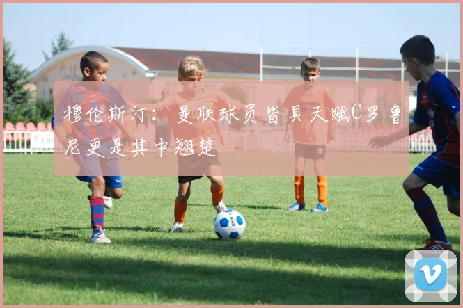 穆伦斯汀：曼联球员皆具天赋C罗鲁尼更是其中翘楚