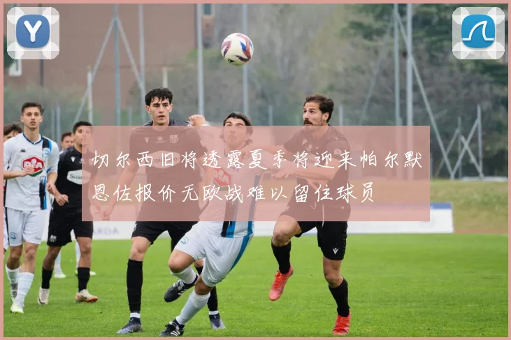 切尔西旧将透露夏季将迎来帕尔默恩佐报价无欧战难以留住球员
