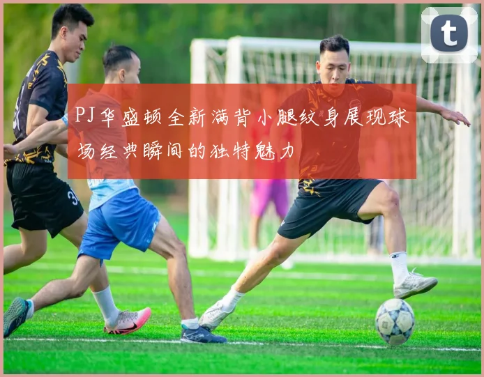 PJ华盛顿全新满背小腿纹身展现球场经典瞬间的独特魅力