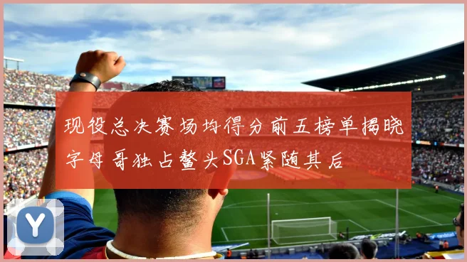 现役总决赛场均得分前五榜单揭晓字母哥独占鳌头SGA紧随其后