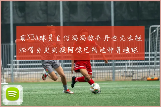 前NBA球员自信满满称乔丹也无法轻松得分更别提阿德巴约这种普通球员