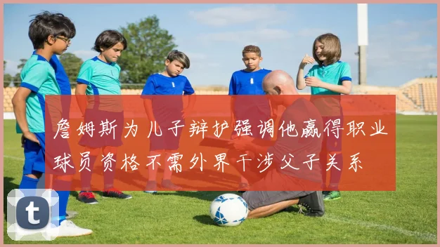 詹姆斯为儿子辩护强调他赢得职业球员资格不需外界干涉父子关系