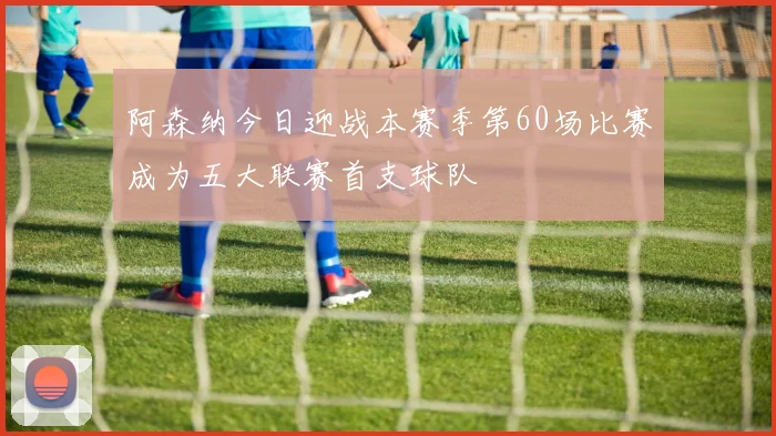 阿森纳今日迎战本赛季第60场比赛成为五大联赛首支球队
