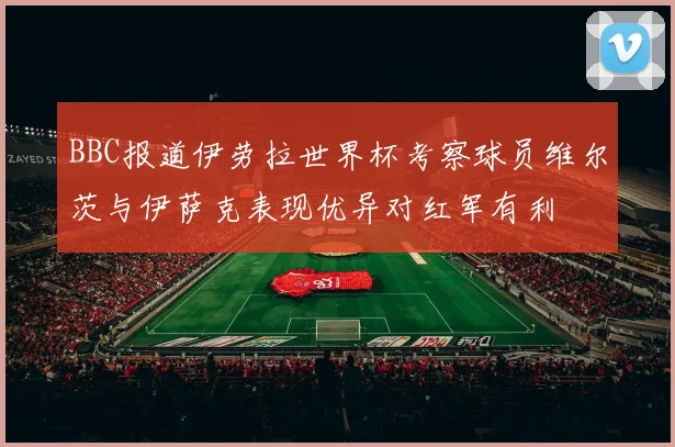 BBC报道伊劳拉世界杯考察球员维尔茨与伊萨克表现优异对红军有利