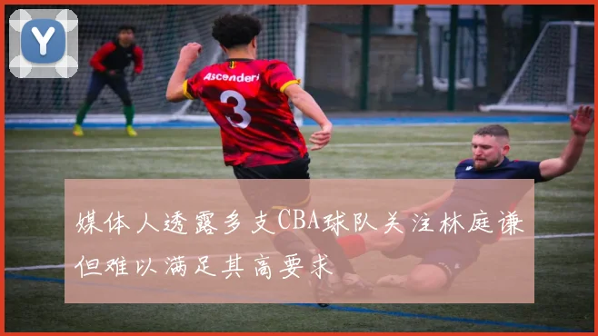 媒体人透露多支CBA球队关注林庭谦但难以满足其高要求