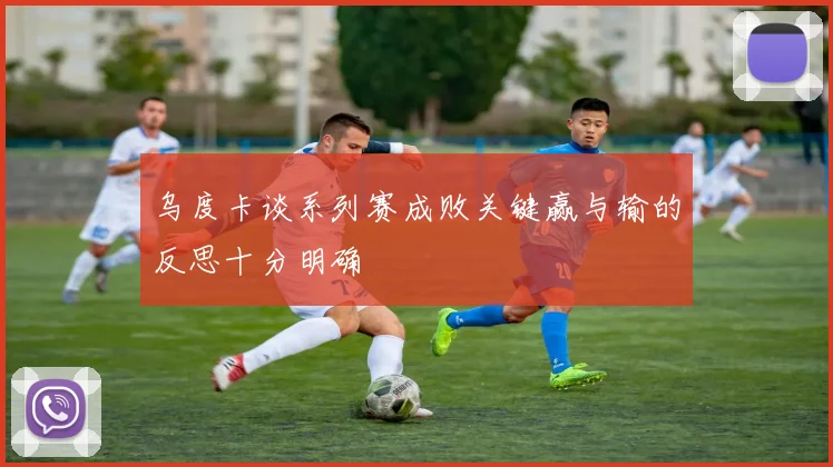 乌度卡谈系列赛成败关键赢与输的反思十分明确